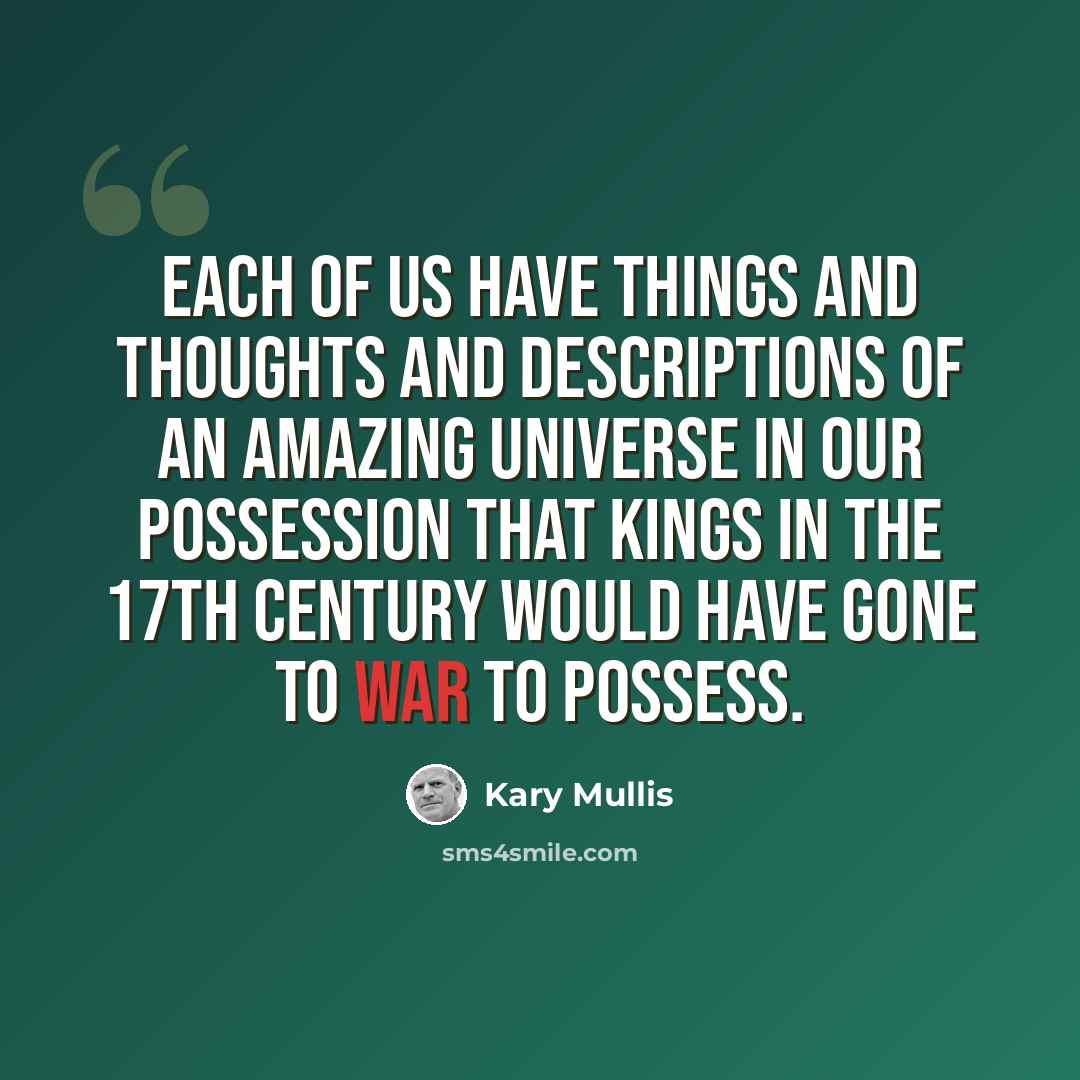 “Each of us have things and thoughts and descriptions of an amazing universe in our possession that kings in the 17th Century would have gone to war to possess.” quote by Kary Mullis