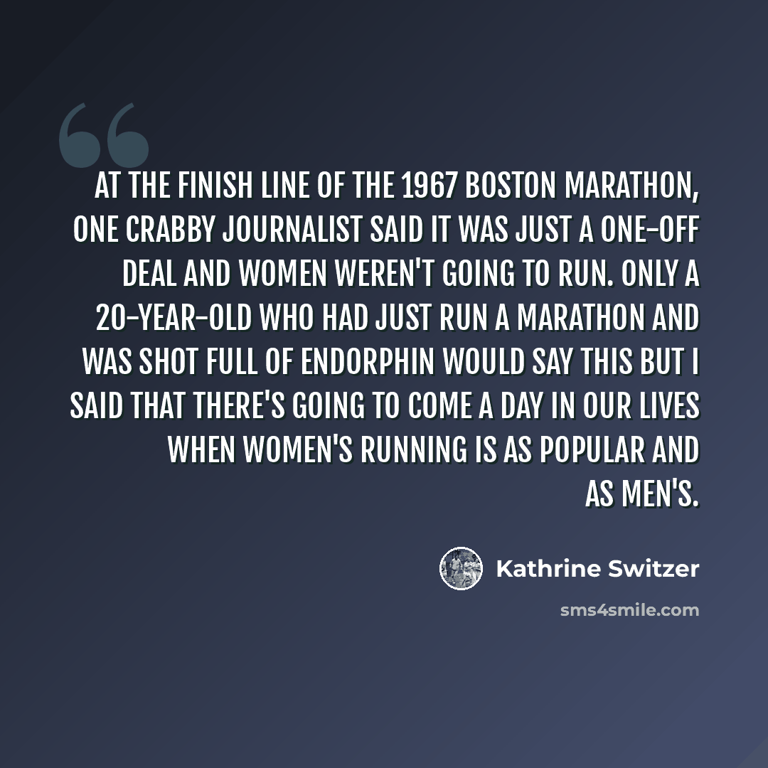“At the finish line of the 1967 Boston Marathon, one crabby journalist said it was just a one-off deal and women weren't going to run. Only a 20-year-old who had just run a marathon and was shot full of endorphin would say this but I said that there's going to come a day in our lives when women's…” quote by Kathrine Switzer