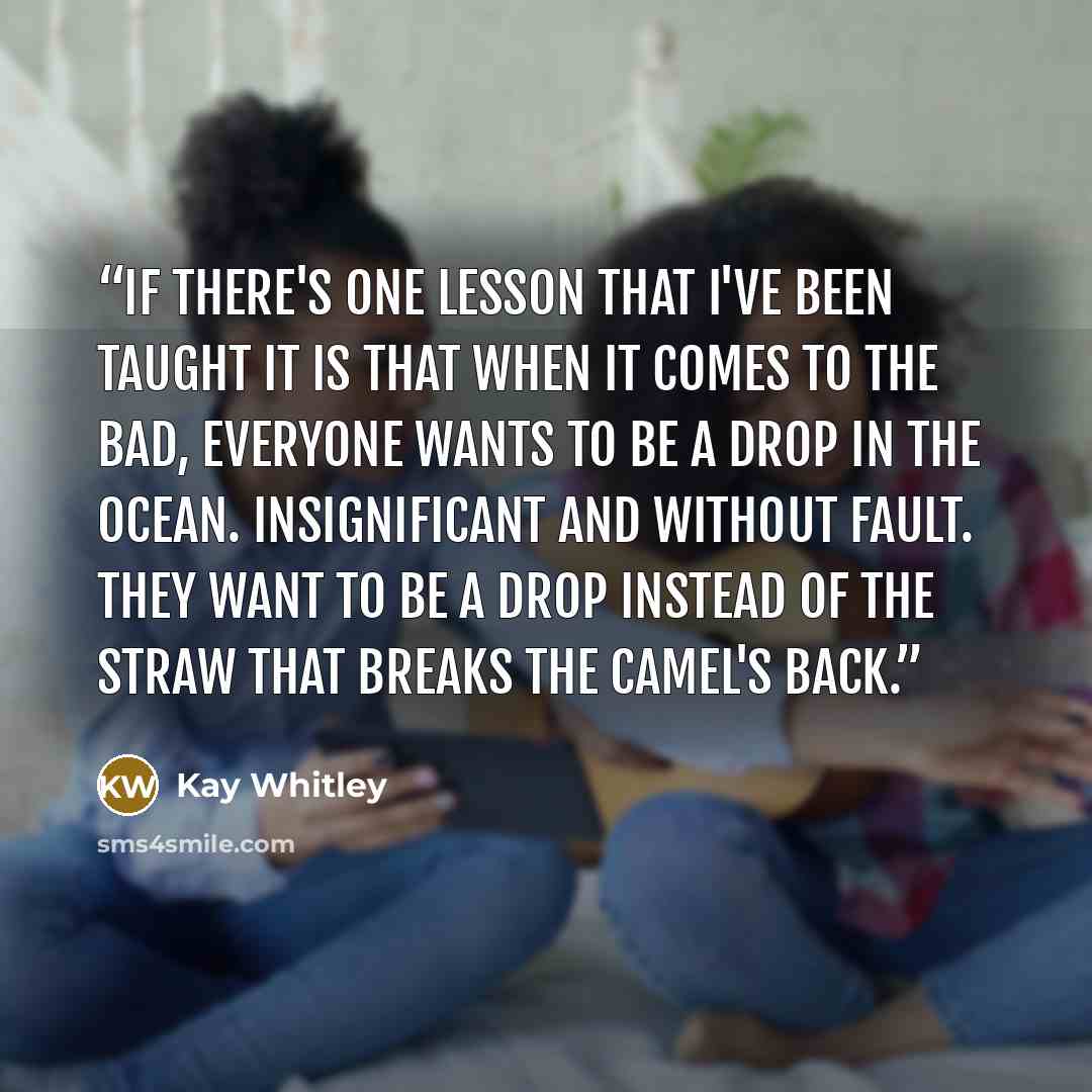 “If there's one lesson that I've been taught it is that when it comes to the bad, everyone wants to be a drop in the ocean. Insignificant and without fault. They want to be a drop instead of the straw that breaks the camel's back.” quote by Kay Whitley