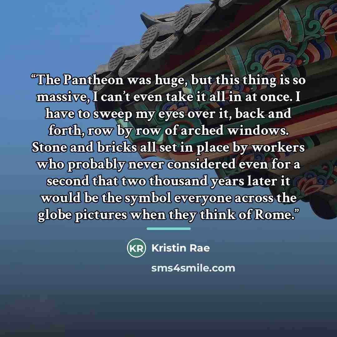 “The Pantheon was huge, but this thing is so massive, I can’t even take it all in at once. I have to sweep my eyes over it, back and forth, row by row of arched windows. Stone and bricks all set in place by workers who probably never considered even for a second that two thousand years later it…” quote by Kristin Rae