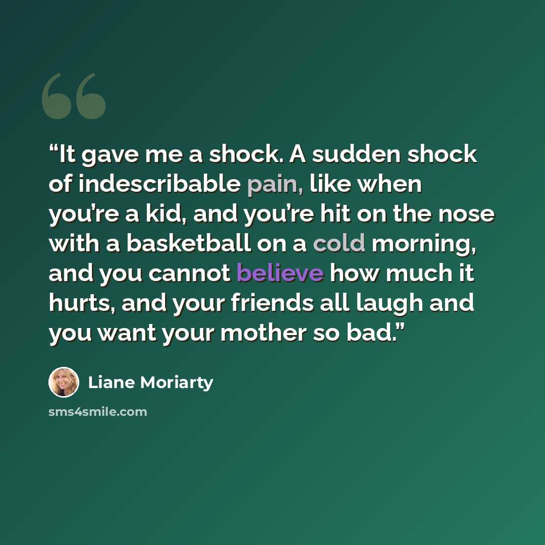 “It gave me a shock. A sudden shock of indescribable pain, like when you’re a kid, and you’re hit on the nose with a basketball on a cold morning, and you cannot believe how much it hurts, and your friends all laugh and you want your mother so bad.” quote by Liane Moriarty