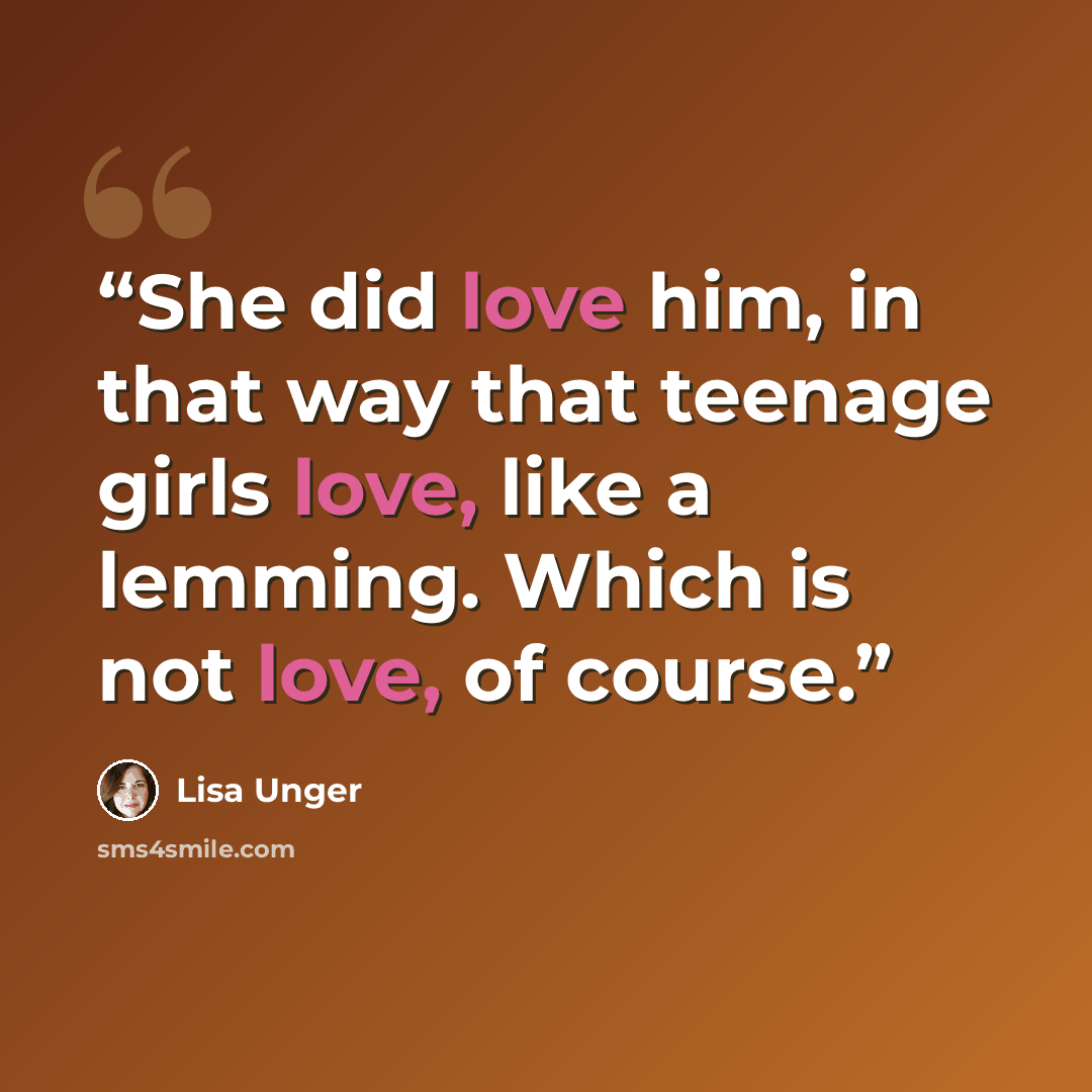 “She did love him, in that way that teenage girls love, like a lemming. Which is not love, of course.” quote by Lisa Unger