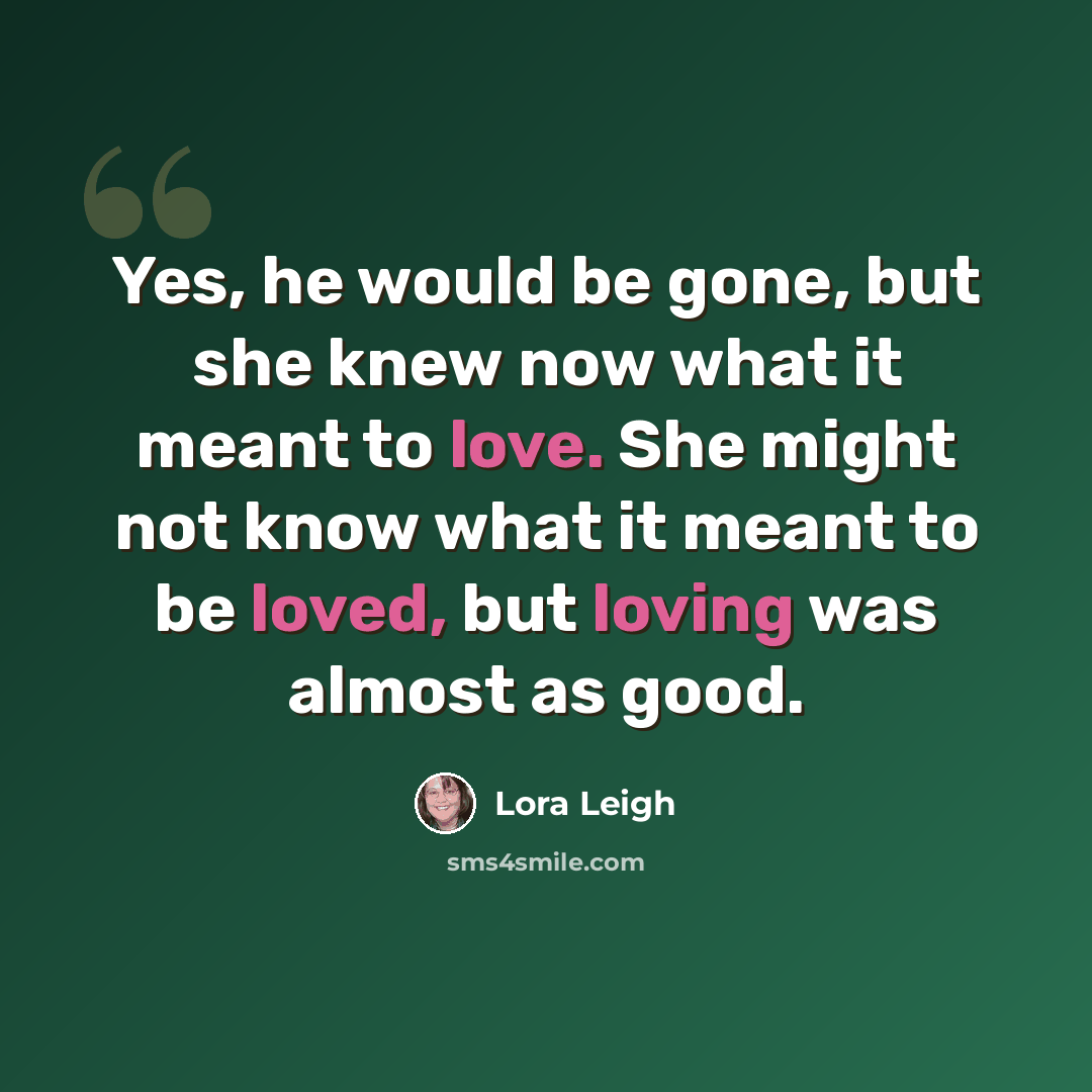 “Yes, he would be gone, but she knew now what it meant to love. She might not know what it meant to be loved, but loving was almost as good.” quote by Lora Leigh