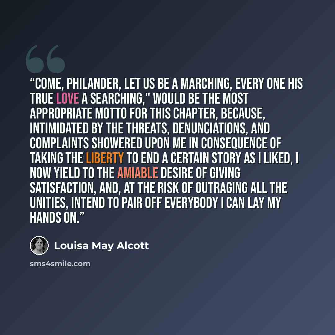 “Come, Philander, let us be a marching, Every one his true love a searching," Would be the most appropriate motto for this chapter, because, intimidated by the threats, denunciations, and complaints showered upon me in consequence of taking the liberty to end a certain story as I liked, I now yield…” quote by Louisa May Alcott