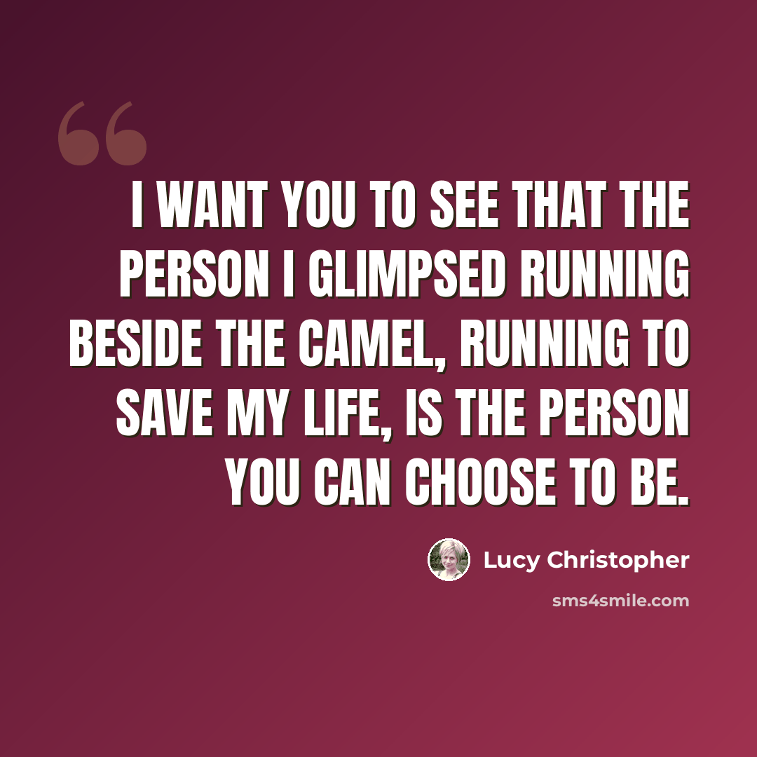 “I want you to see that the person I glimpsed running beside the camel, running to save my life, is the person you can choose to be.” quote by Lucy Christopher
