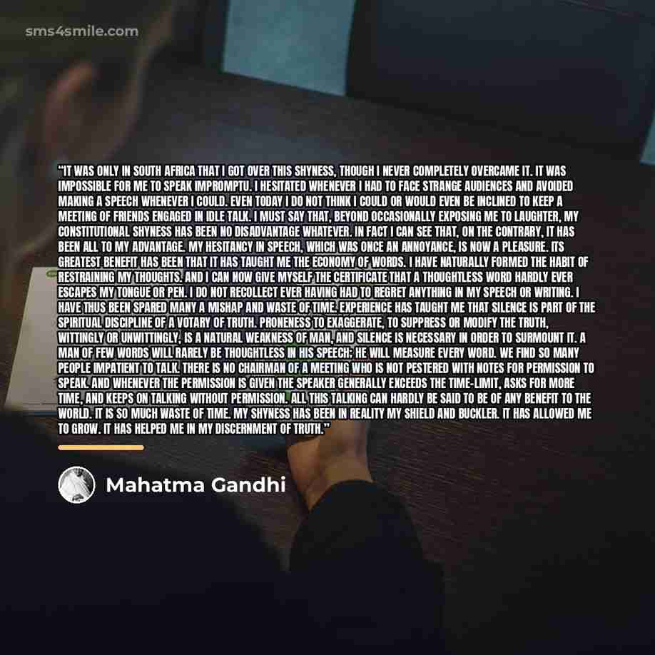 “It was only in South Africa that I got over this shyness, though I never completely overcame it. It was impossible for me to speak impromptu. I hesitated whenever I had to face strange audiences and avoided making a speech whenever I could. Even today I do not think I could or would even be…” quote by Mahatma Gandhi