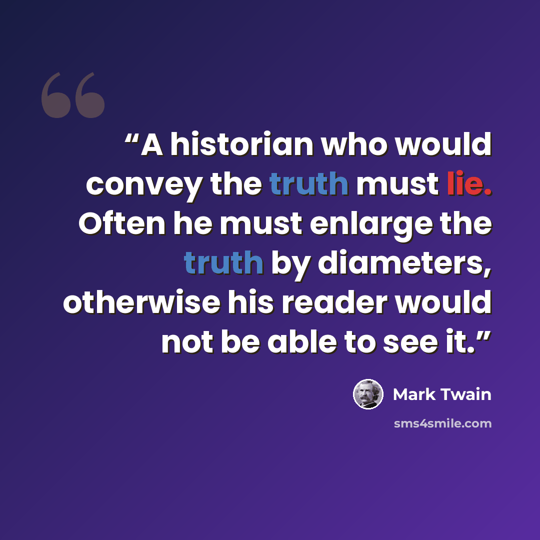 “A historian who would convey the truth must lie. Often he must enlarge the truth by diameters, otherwise his reader would not be able to see it.” quote by Mark Twain