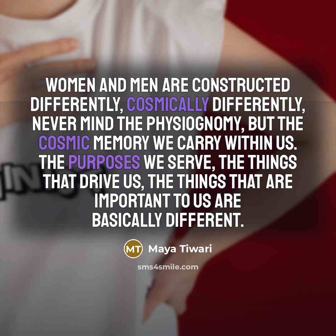 “Women and men are constructed differently, cosmically differently, never mind the physiognomy, but the cosmic memory we carry within us. The purposes we serve, the things that drive us, the things that are important to us are basically different.” quote by Maya Tiwari