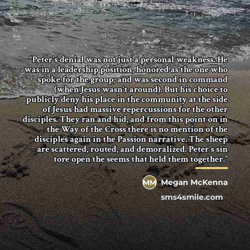 “Peter's denial was not just a personal weakness. He was in a leadership position, honored as the one who spoke for the group, and was second in command (when Jesus wasn't around). But his choice to publicly deny his place in the community at the side of Jesus had massive repercussions for the…” quote by Megan McKenna