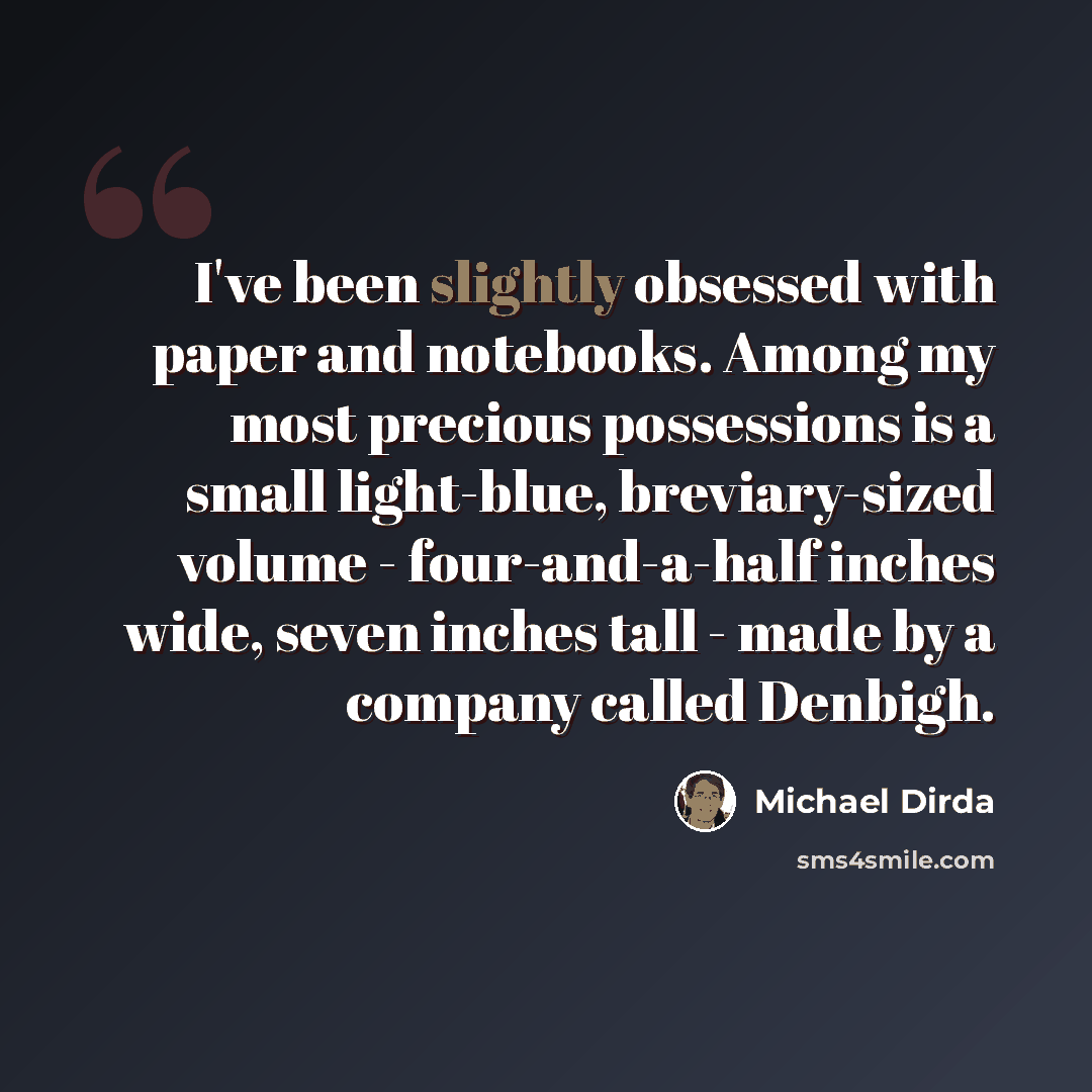 “I've been slightly obsessed with paper and notebooks. Among my most precious possessions is a small light-blue, breviary-sized volume - four-and-a-half inches wide, seven inches tall - made by a company called Denbigh.” quote by Michael Dirda