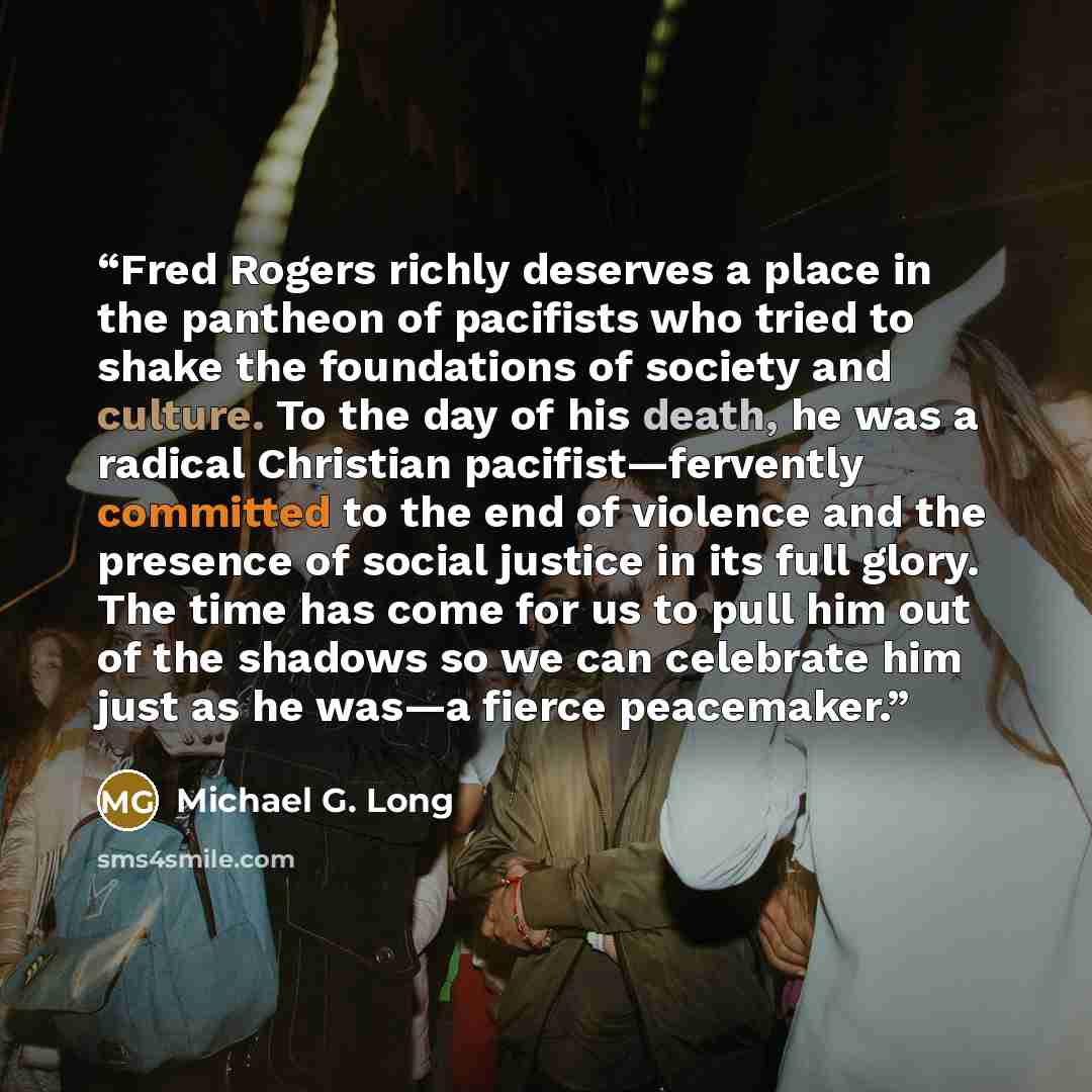 “Fred Rogers richly deserves a place in the pantheon of pacifists who tried to shake the foundations of society and culture. To the day of his death, he was a radical Christian pacifist—fervently committed to the end of violence and the presence of social justice in its full glory. The time has…” quote by Michael G. Long