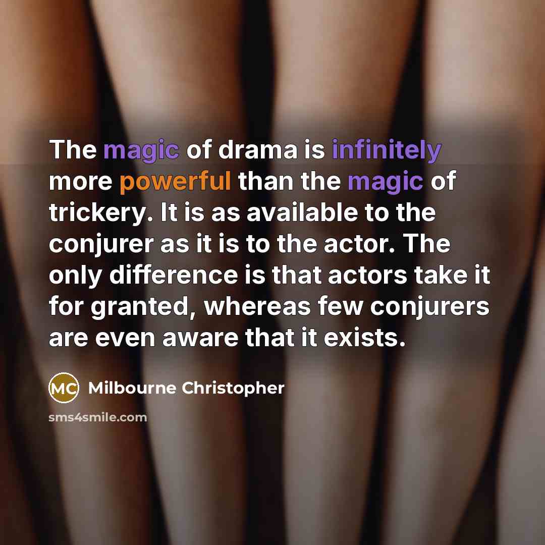 “The magic of drama is infinitely more powerful than the magic of trickery. It is as available to the conjurer as it is to the actor. The only difference is that actors take it for granted, whereas few conjurers are even aware that it exists.” quote by Milbourne Christopher