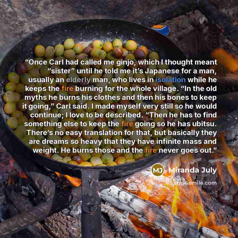 “Once Carl had called me ginjo, which I thought meant “sister” until he told me it’s Japanese for a man, usually an elderly man, who lives in isolation while he keeps the fire burning for the whole village. “In the old myths he burns his clothes and then his bones to keep it going,” Carl said. I…” quote by Miranda July