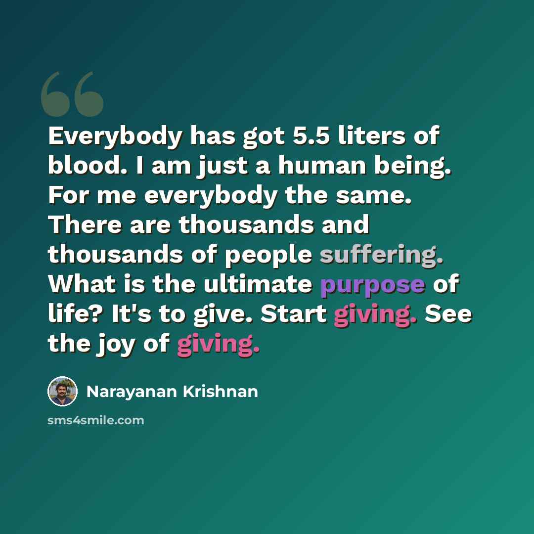 “Everybody has got 5.5 liters of blood. I am just a human being. For me everybody the same. There are thousands and thousands of people suffering. What is the ultimate purpose of life? It's to give. Start giving. See the joy of giving.” quote by Narayanan Krishnan