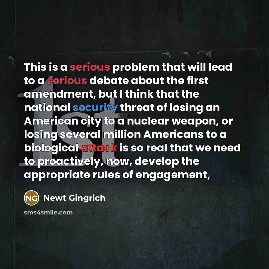 “This is a serious problem that will lead to a serious debate about the first amendment, but I think that the national security threat of losing an American city to a nuclear weapon, or losing several million Americans to a biological attack is so real that we need to proactively, now, develop the…” quote by Newt Gingrich
