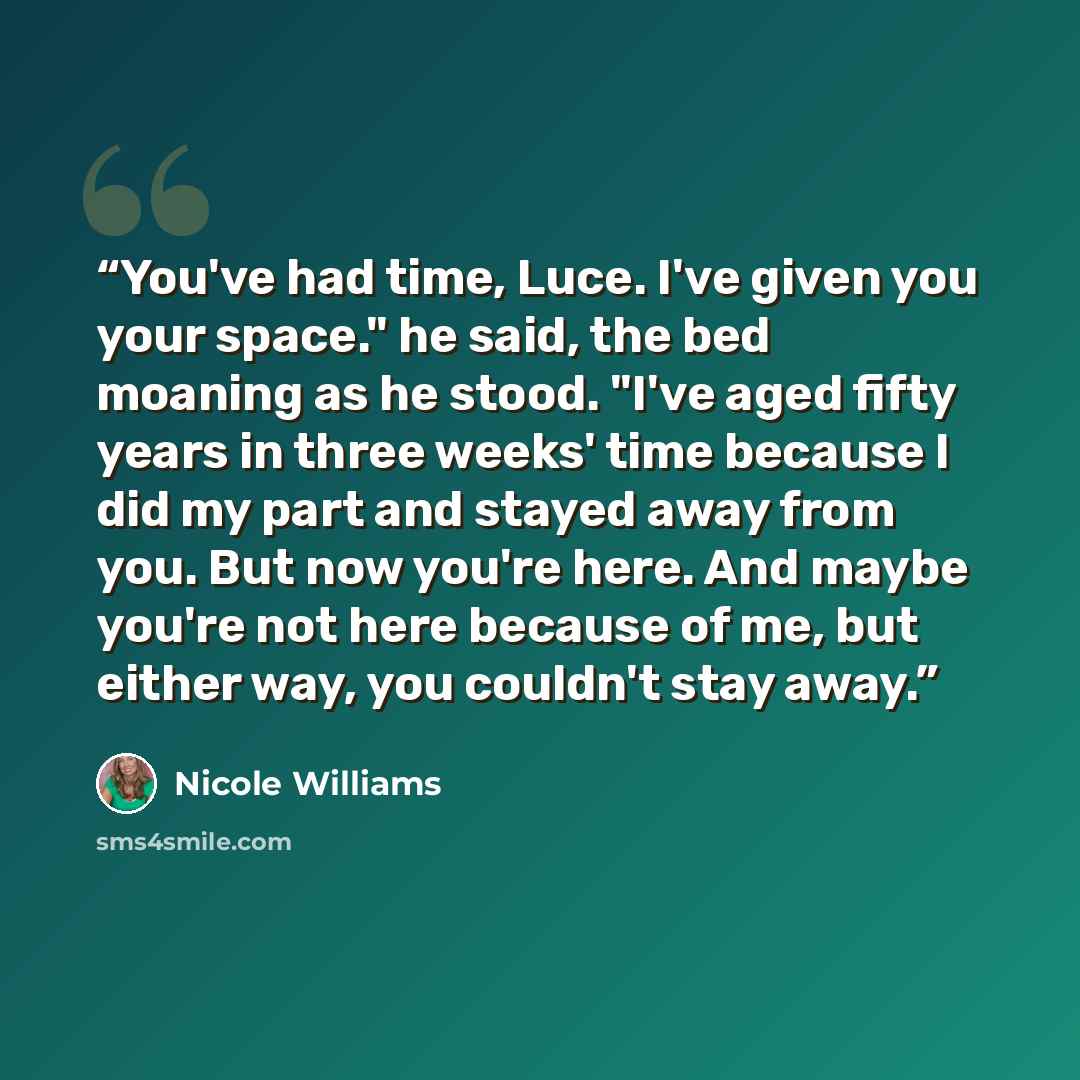 “You've had time, Luce. I've given you your space." he said, the bed moaning as he stood. "I've aged fifty years in three weeks' time because I did my part and stayed away from you. But now you're here. And maybe you're not here because of me, but either way, you couldn't stay away.” quote by Nicole Williams