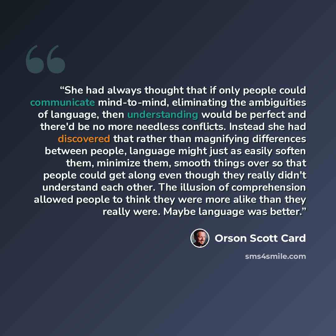 “She had always thought that if only people could communicate mind-to-mind, eliminating the ambiguities of language, then understanding would be perfect and there'd be no more needless conflicts. Instead she had discovered that rather than magnifying differences between people, language might just…” quote by Orson Scott Card