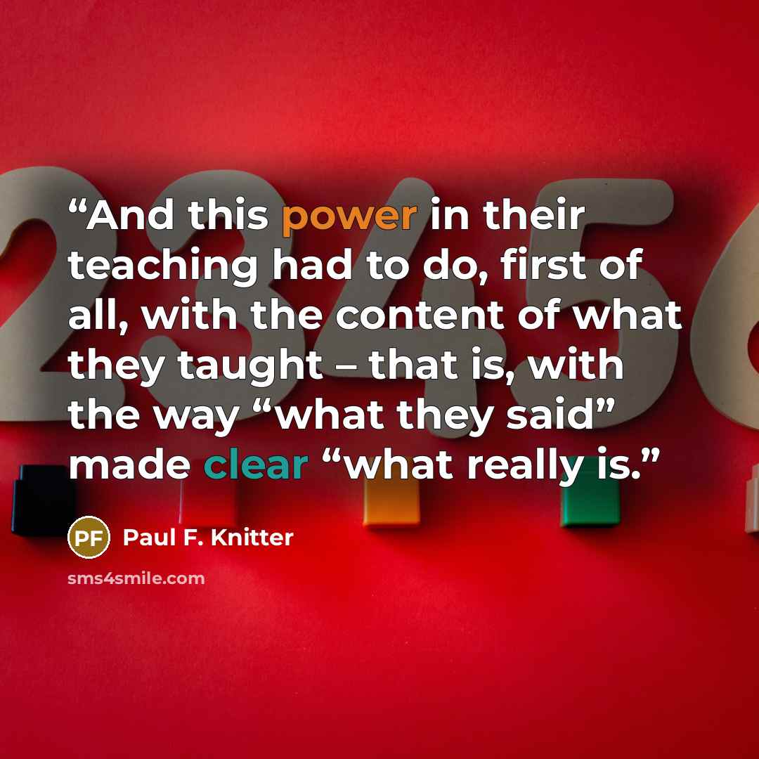 “And this power in their teaching had to do, first of all, with the content of what they taught – that is, with the way “what they said” made clear “what really is.” quote by Paul F. Knitter