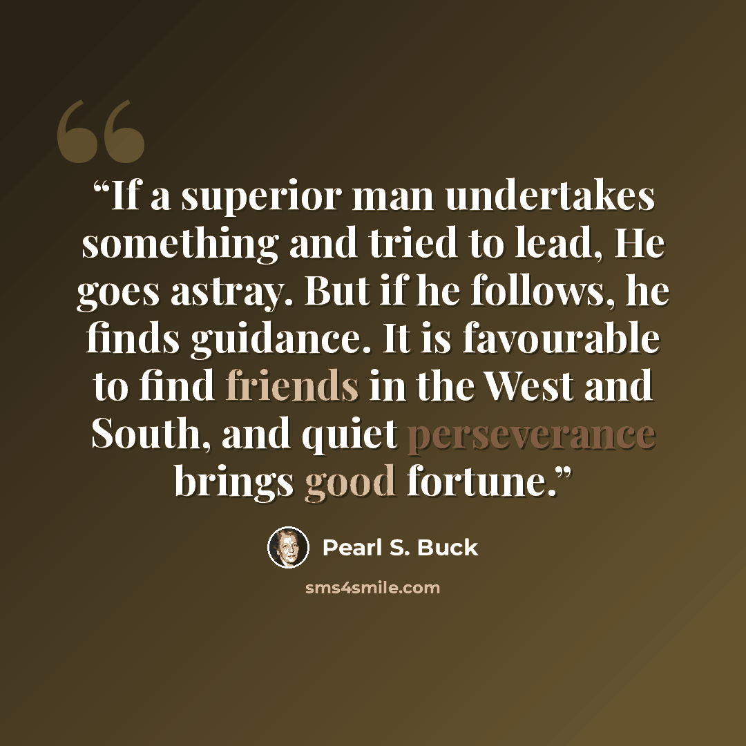 “If a superior man undertakes something and tried to lead, He goes astray. But if he follows, he finds guidance. It is favourable to find friends in the West and South, and quiet perseverance brings good fortune.” quote by Pearl S. Buck