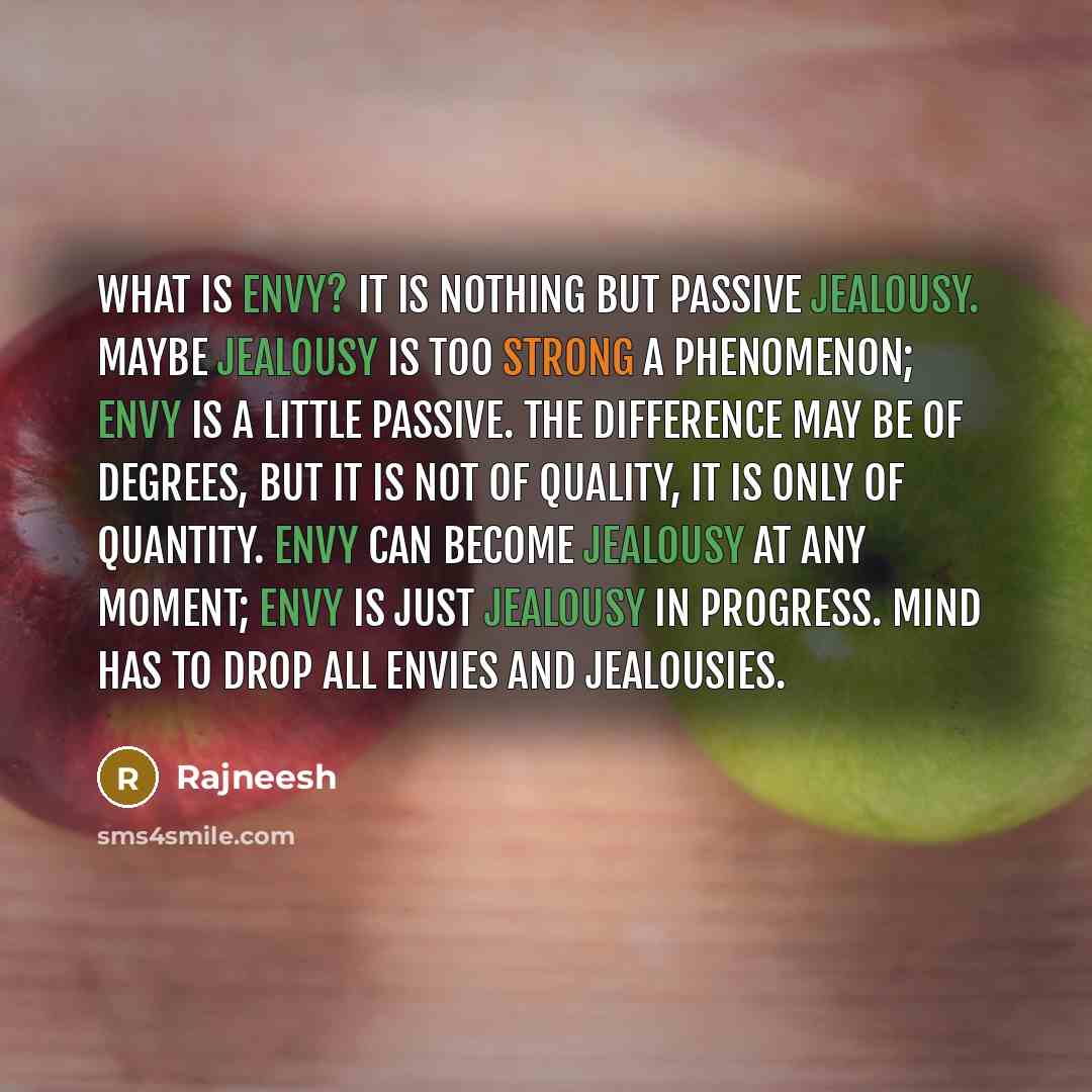 “What is envy? It is nothing but passive jealousy. Maybe jealousy is too strong a phenomenon; envy is a little passive. The difference may be of degrees, but it is not of quality, it is only of quantity. Envy can become jealousy at any moment; envy is just jealousy in progress. Mind has to drop all…” quote by Rajneesh