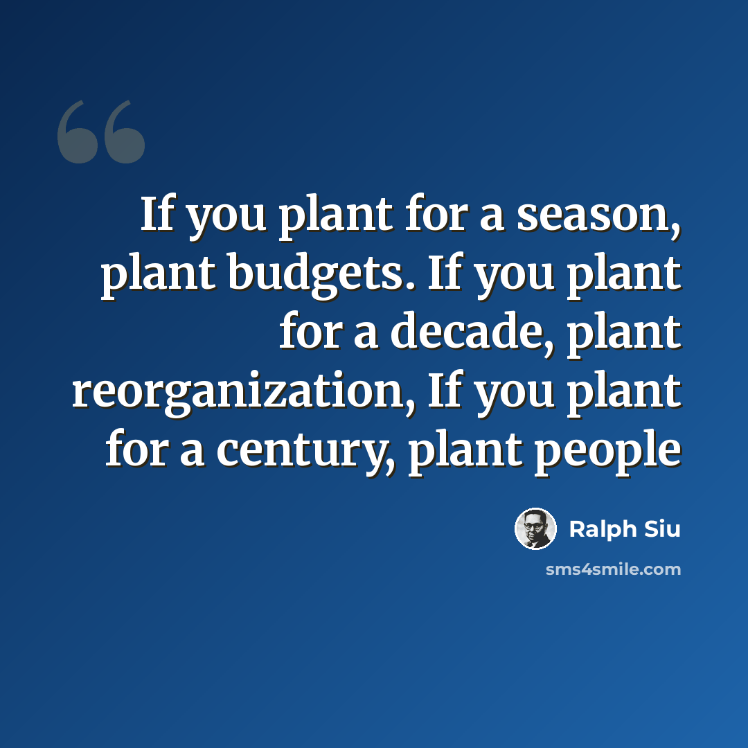 “If you plant for a season, plant budgets. If you plant for a decade, plant reorganization, If you plant for a century, plant people” quote by Ralph Siu