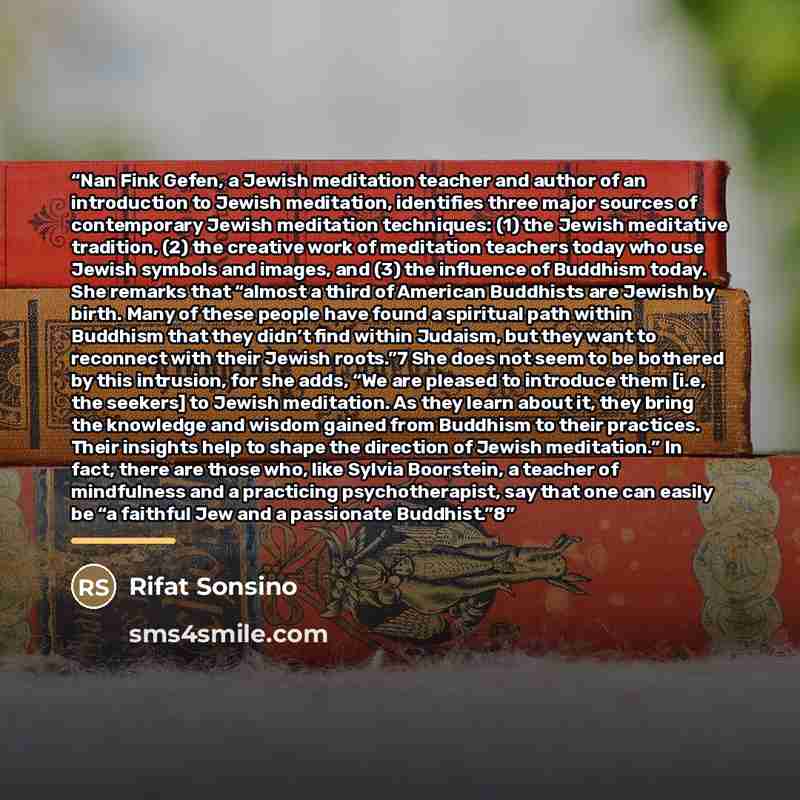 “Nan Fink Gefen, a Jewish meditation teacher and author of an introduction to Jewish meditation, identifies three major sources of contemporary Jewish meditation techniques: (1) the Jewish meditative tradition, (2) the creative work of meditation teachers today who use Jewish symbols and images…” quote by Rifat Sonsino