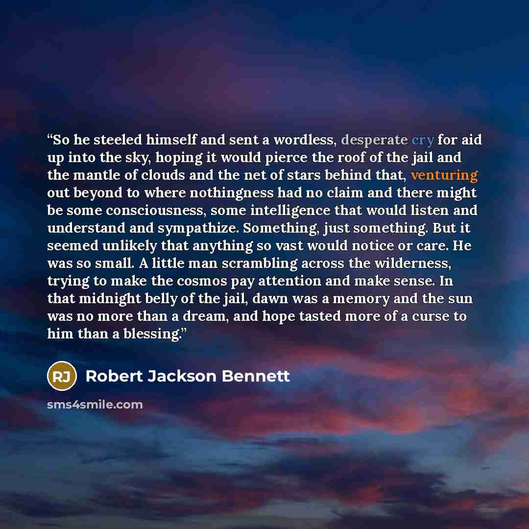 “So he steeled himself and sent a wordless, desperate cry for aid up into the sky, hoping it would pierce the roof of the jail and the mantle of clouds and the net of stars behind that, venturing out beyond to where nothingness had no claim and there might be some consciousness, some intelligence…” quote by Robert Jackson Bennett
