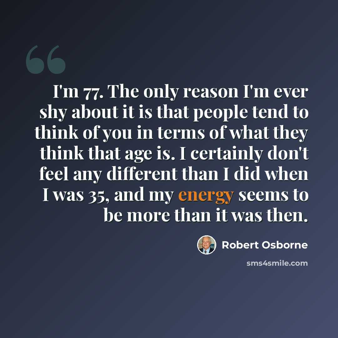 “I'm 77. The only reason I'm ever shy about it is that people tend to think of you in terms of what they think that age is. I certainly don't feel any different than I did when I was 35, and my energy seems to be more than it was then.” quote by Robert Osborne