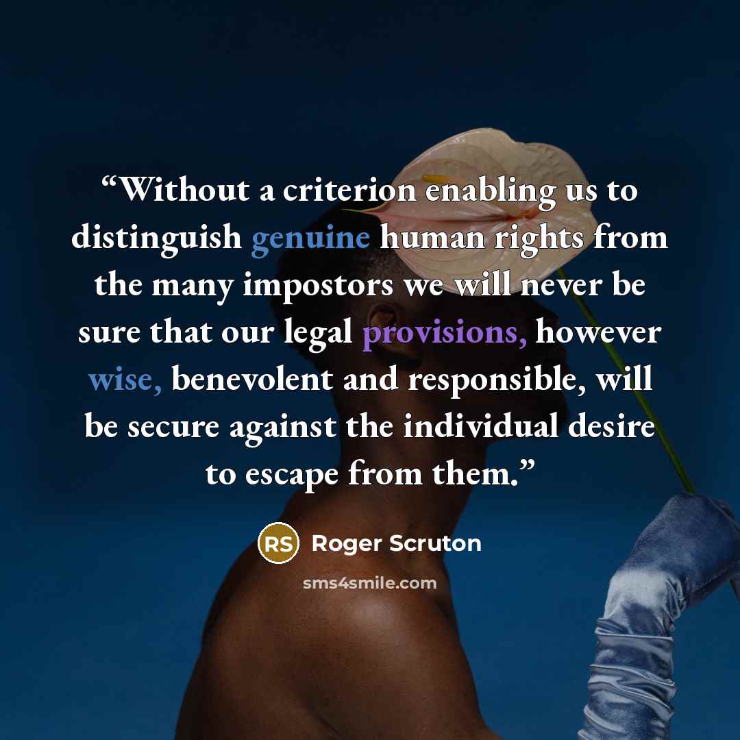 “Without a criterion enabling us to distinguish genuine human rights from the many impostors we will never be sure that our legal provisions, however wise, benevolent and responsible, will be secure against the individual desire to escape from them.” quote by Roger Scruton