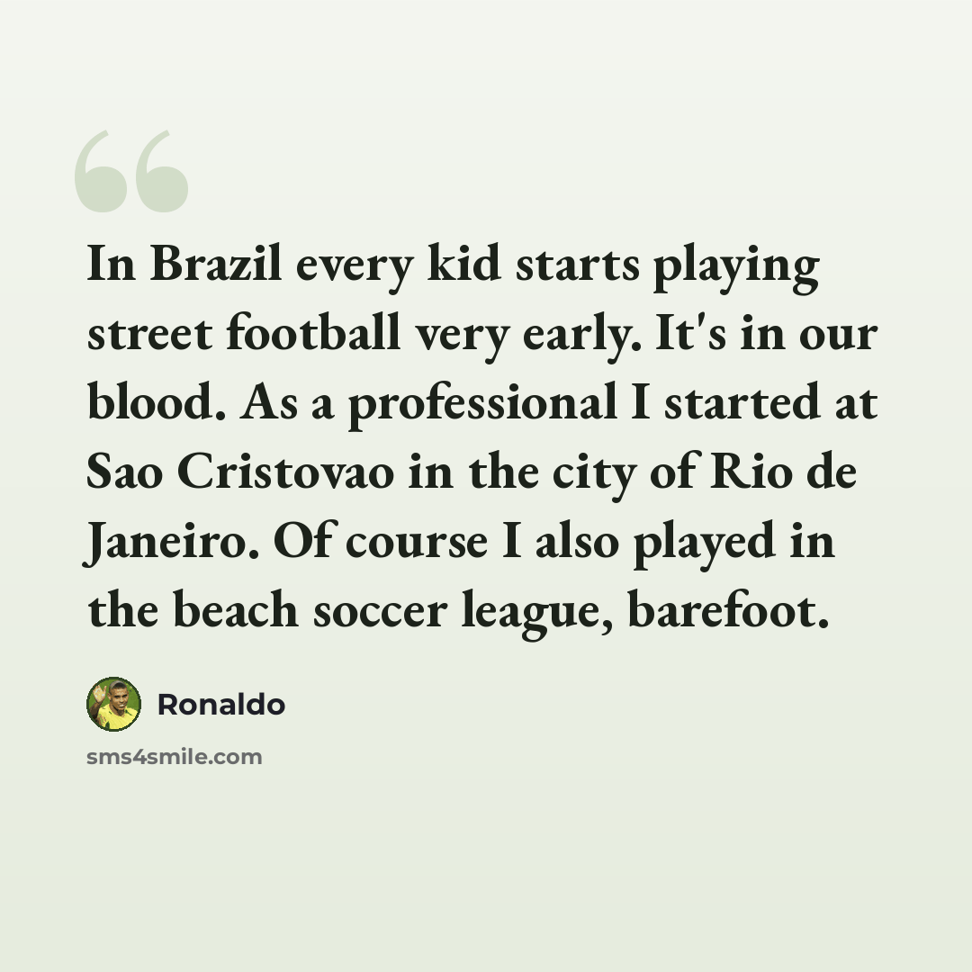 “In Brazil every kid starts playing street football very early. It's in our blood. As a professional I started at Sao Cristovao in the city of Rio de Janeiro. Of course I also played in the beach soccer league, barefoot.” quote by Ronaldo