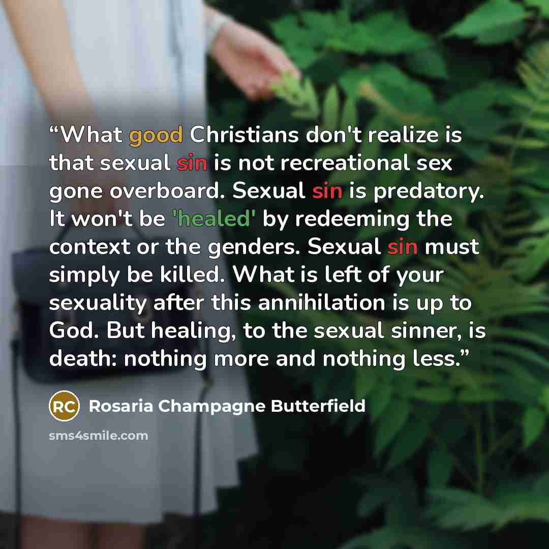 “What good Christians don't realize is that sexual sin is not recreational sex gone overboard. Sexual sin is predatory. It won't be 'healed' by redeeming the context or the genders. Sexual sin must simply be killed. What is left of your sexuality after this annihilation is up to God. But healing…” quote by Rosaria Champagne Butterfield