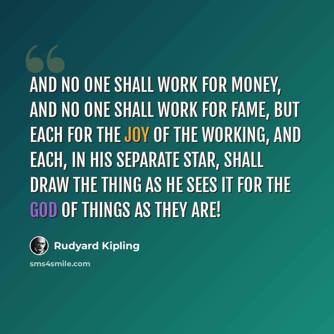 “And no one shall work for money, and no one shall work for fame, But each for the joy of the working, and each, in his separate star, Shall draw the Thing as he sees It for the God of Things as They are!” quote by Rudyard Kipling