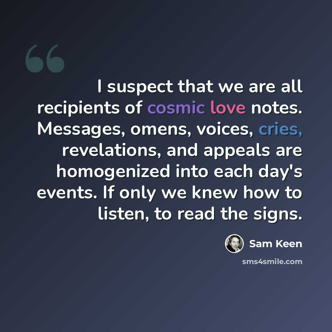 “I suspect that we are all recipients of cosmic love notes. Messages, omens, voices, cries, revelations, and appeals are homogenized into each day's events. If only we knew how to listen, to read the signs.” quote by Sam Keen
