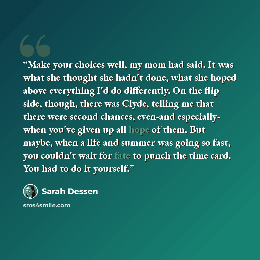 “Make your choices well, my mom had said. It was what she thought she hadn't done, what she hoped above everything I'd do differently. On the flip side, though, there was Clyde, telling me that there were second chances, even-and especially- when you've given up all hope of them. But maybe, when a…” quote by Sarah Dessen