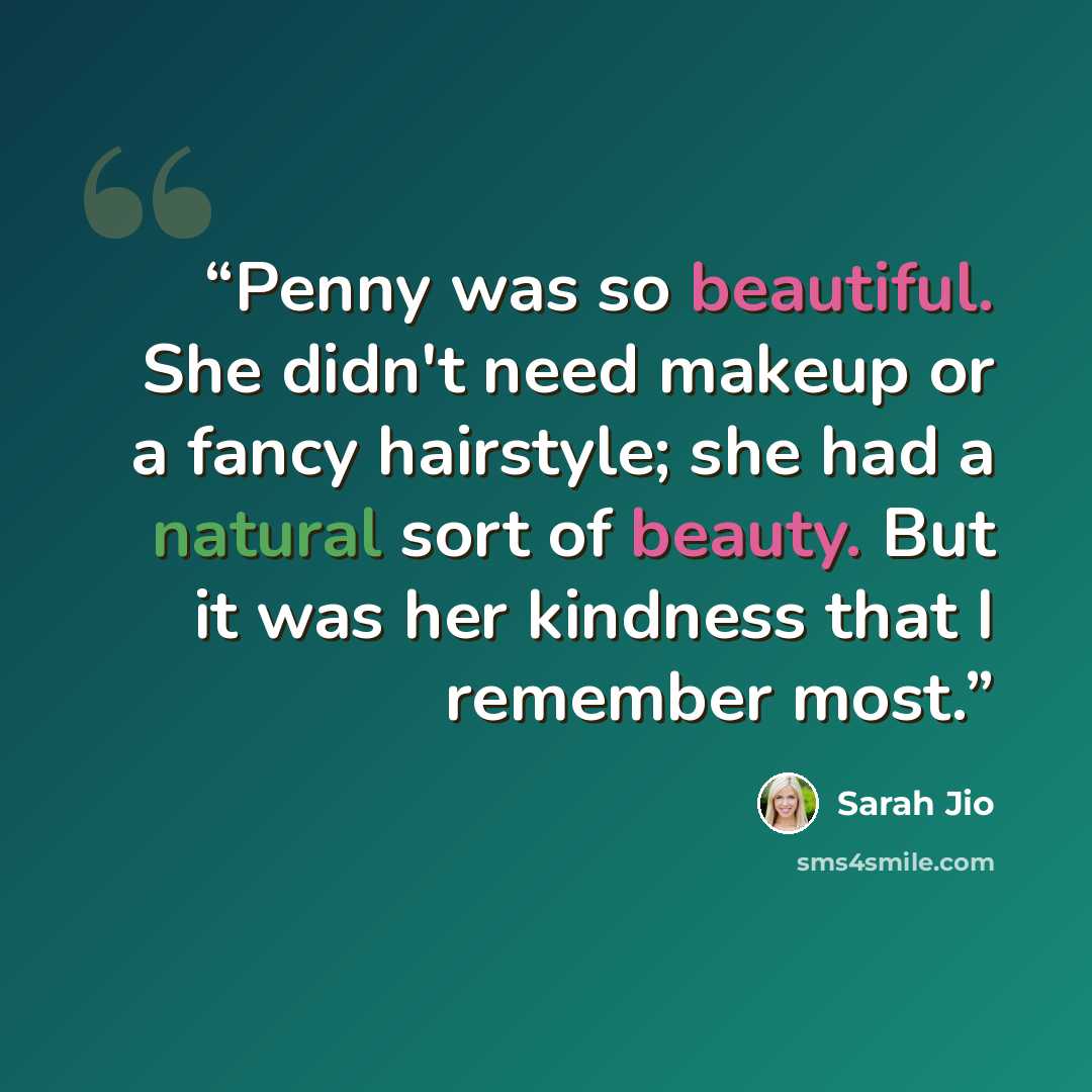 “Penny was so beautiful. She didn't need makeup or a fancy hairstyle; she had a natural sort of beauty. But it was her kindness that I remember most.” quote by Sarah Jio