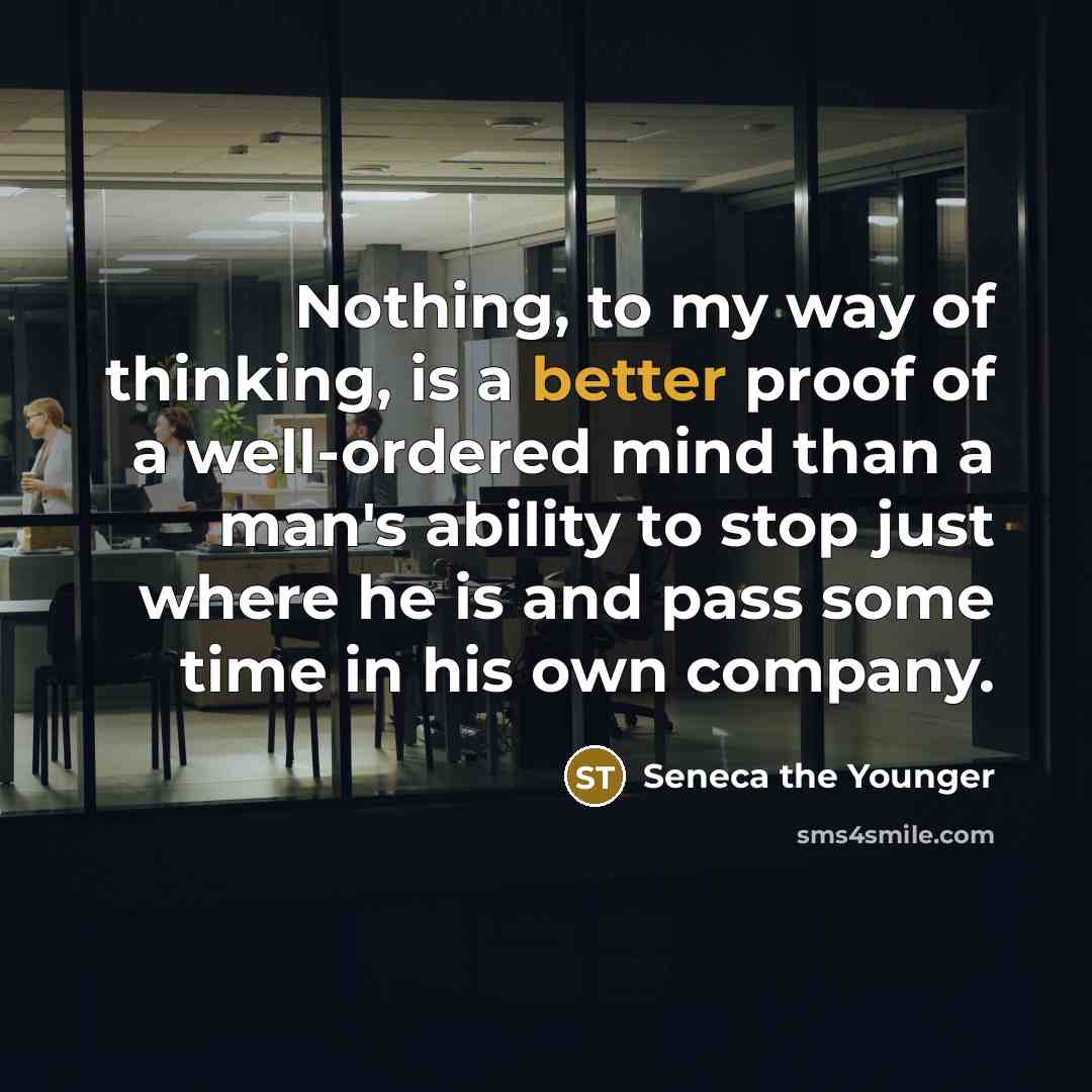 “Nothing, to my way of thinking, is a better proof of a well-ordered mind than a man's ability to stop just where he is and pass some time in his own company.” quote by Seneca the Younger