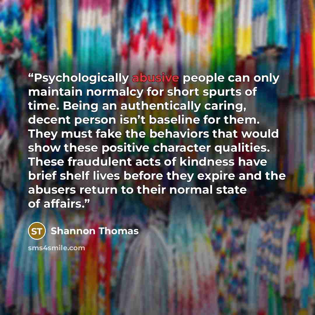 “Psychologically abusive people can only maintain normalcy for short spurts of time. Being an authentically caring, decent person isn’t baseline for them. They must fake the behaviors that would show these positive character qualities. These fraudulent acts of kindness have brief shelf lives before…” quote by Shannon Thomas