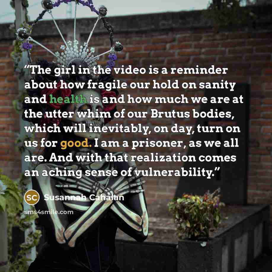 “The girl in the video is a reminder about how fragile our hold on sanity and health is and how much we are at the utter whim of our Brutus bodies, which will inevitably, on day, turn on us for good. I am a prisoner, as we all are. And with that realization comes an aching sense of vulnerability.” quote by Susannah Cahalan