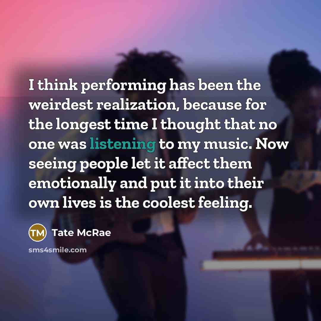 “I think performing has been the weirdest realization, because for the longest time I thought that no one was listening to my music. Now seeing people let it affect them emotionally and put it into their own lives is the coolest feeling.” quote by Tate McRae
