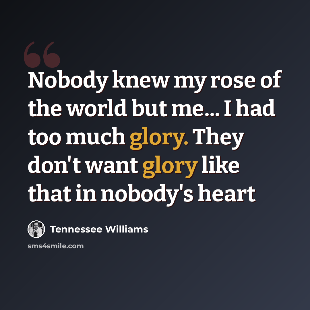 “Nobody knew my rose of the world but me... I had too much glory. They don't want glory like that in nobody's heart” quote by Tennessee Williams