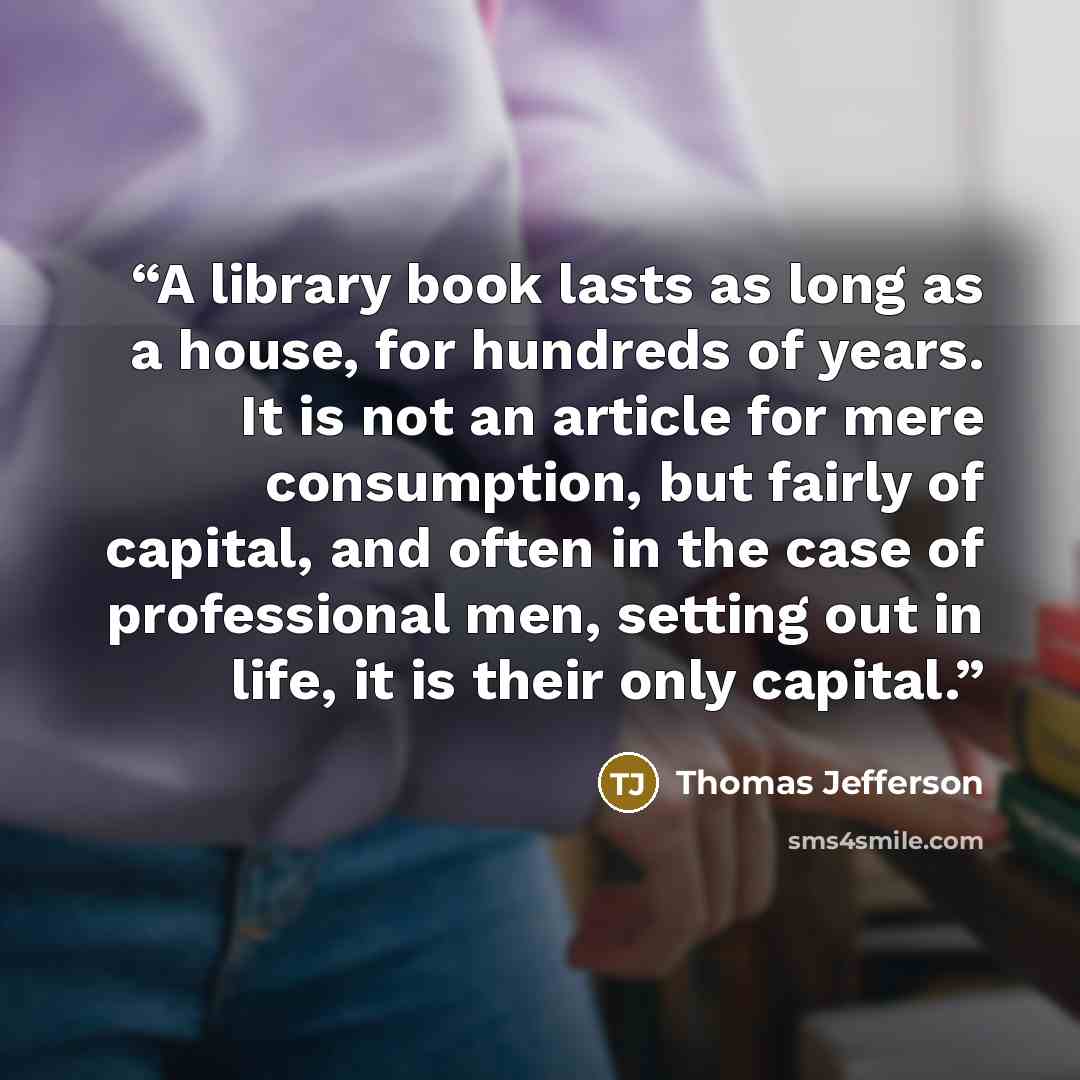 “A library book lasts as long as a house, for hundreds of years. It is not an article for mere consumption, but fairly of capital, and often in the case of professional men, setting out in life, it is their only capital.” quote by Thomas Jefferson