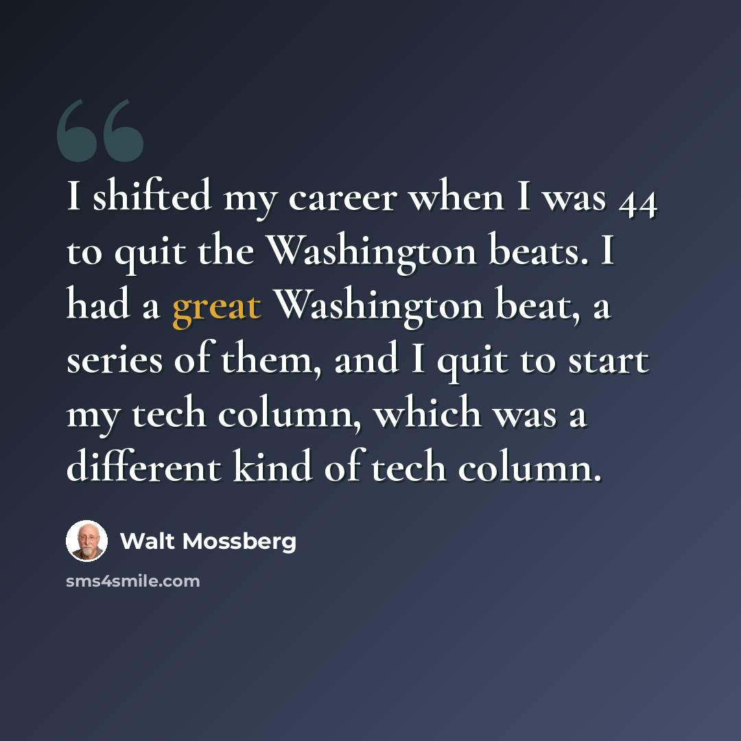“I shifted my career when I was 44 to quit the Washington beats. I had a great Washington beat, a series of them, and I quit to start my tech column, which was a different kind of tech column.” quote by Walt Mossberg