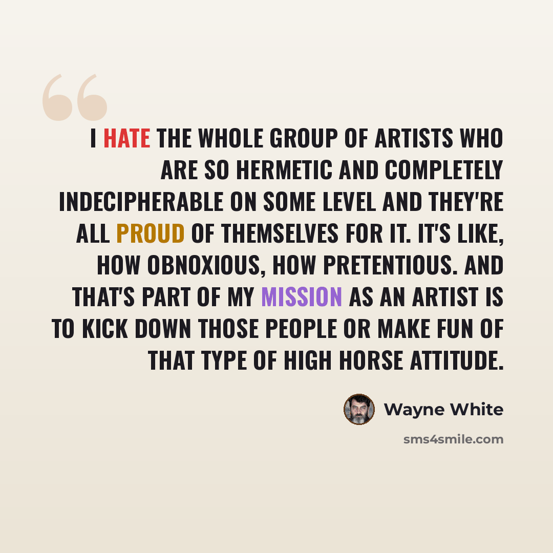 “I hate the whole group of artists who are so hermetic and completely indecipherable on some level and they're all proud of themselves for it. It's like, how obnoxious, how pretentious. And that's part of my mission as an artist is to kick down those people or make fun of that type of high horse…” quote by Wayne White
