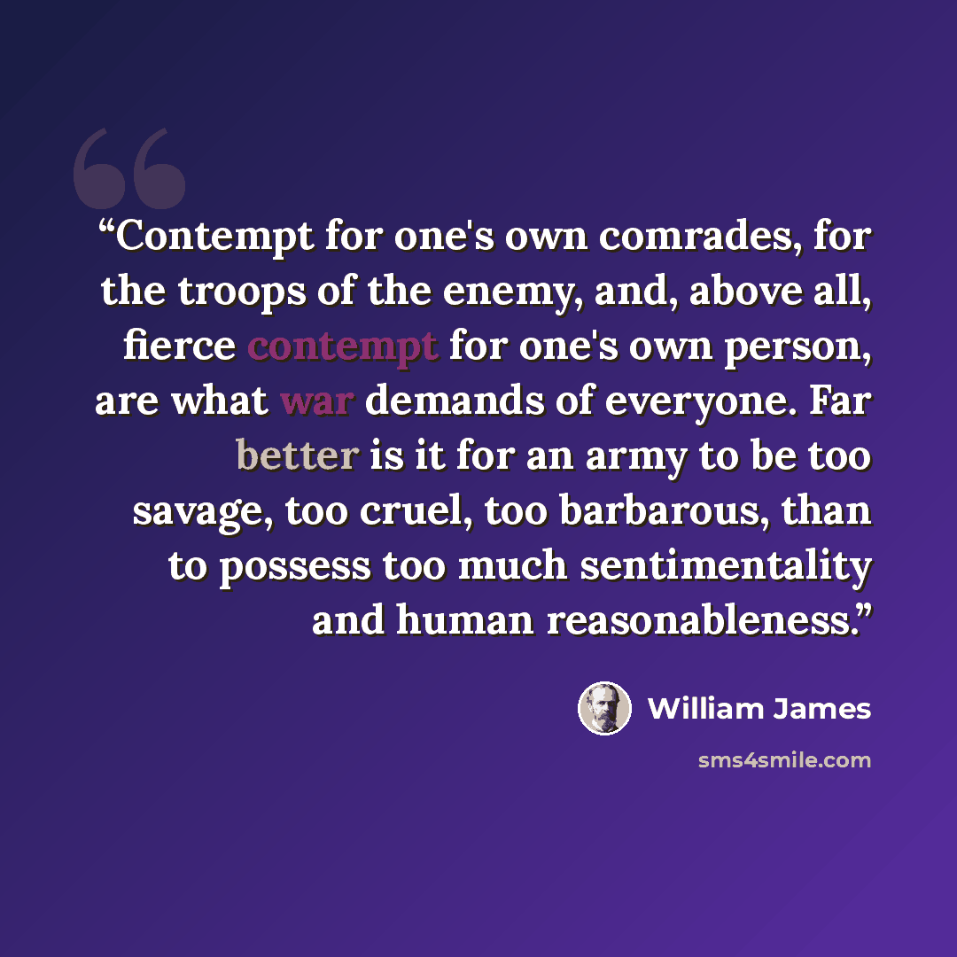 “Contempt for one's own comrades, for the troops of the enemy, and, above all, fierce contempt for one's own person, are what war demands of everyone. Far better is it for an army to be too savage, too cruel, too barbarous, than to possess too much sentimentality and human reasonableness.” quote by William James