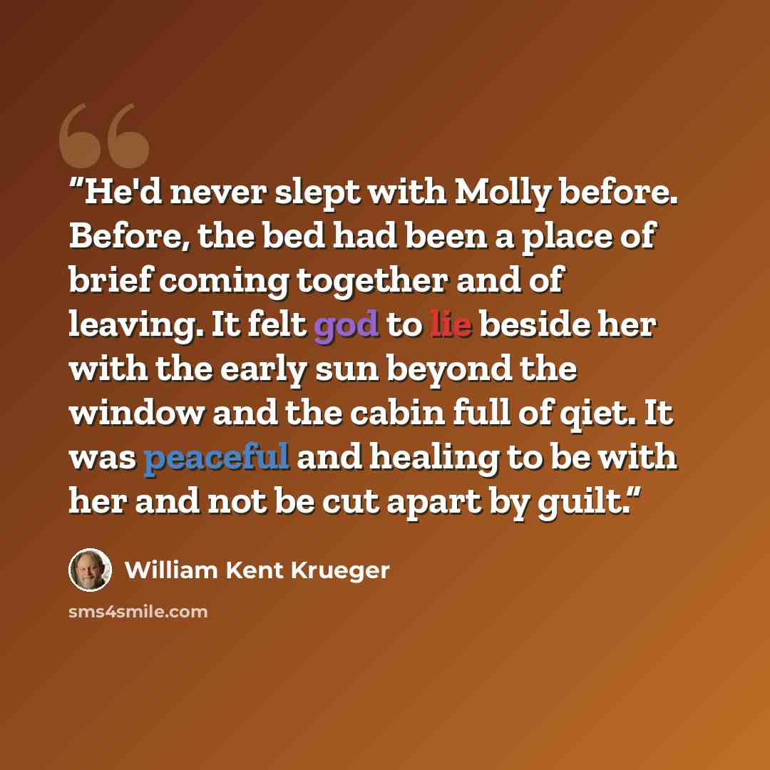 “He'd never slept with Molly before. Before, the bed had been a place of brief coming together and of leaving. It felt god to lie beside her with the early sun beyond the window and the cabin full of qiet. It was peaceful and healing to be with her and not be cut apart by guilt.” quote by William Kent Krueger