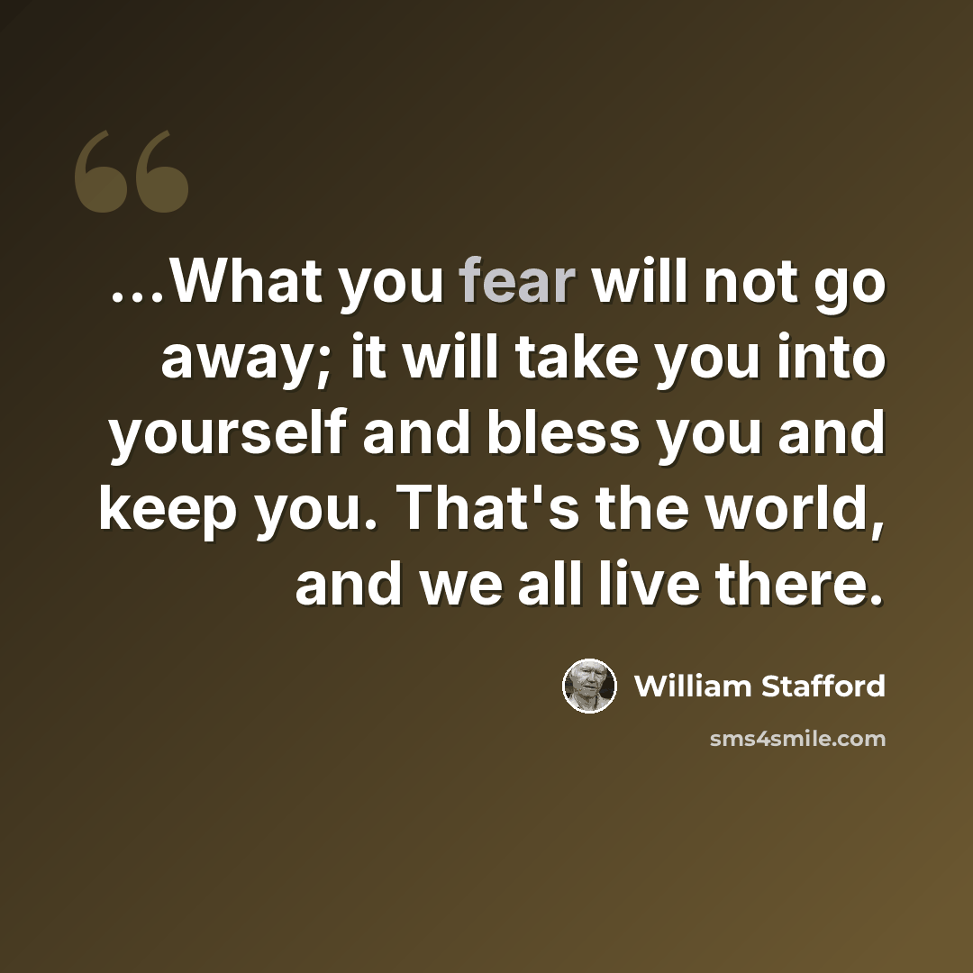 “...What you fear will not go away; it will take you into yourself and bless you and keep you. That's the world, and we all live there.” quote by William Stafford