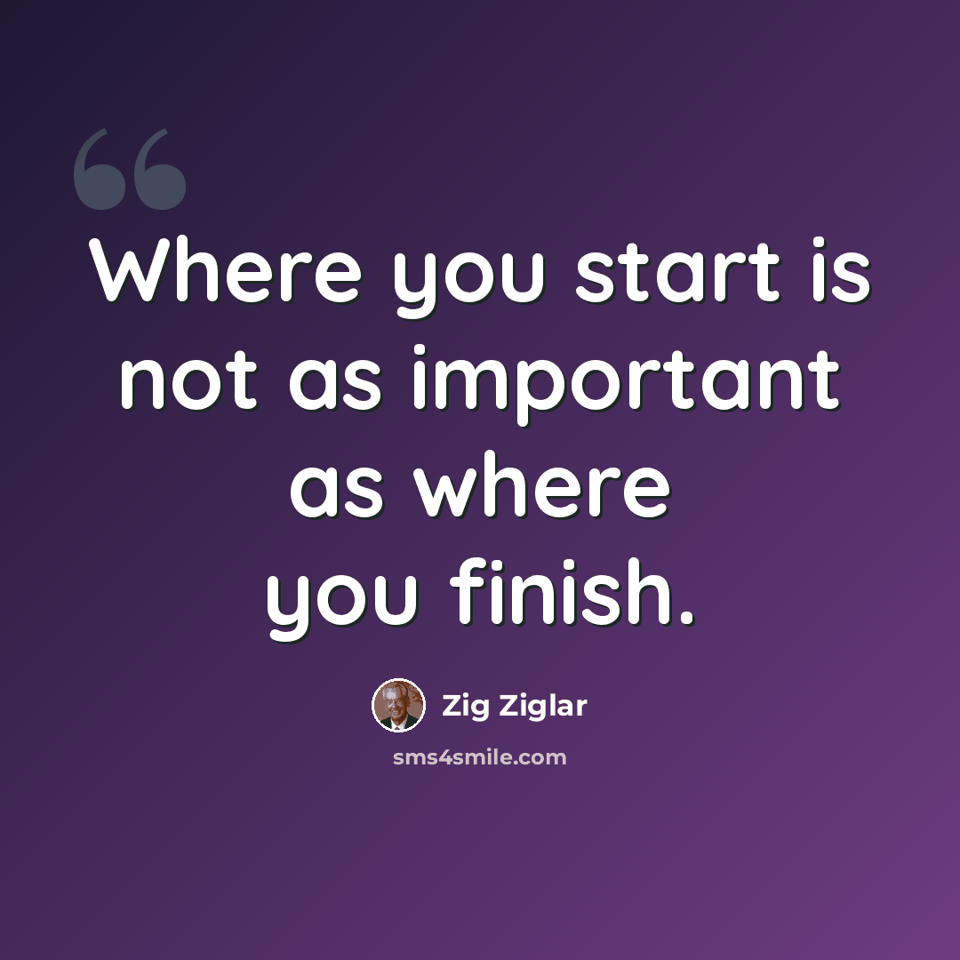 “Where you start is not as important as where you finish.” quote by Zig Ziglar