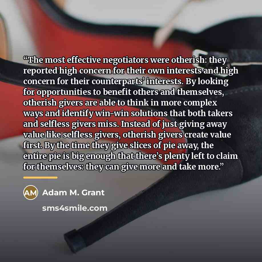 “The most effective negotiators were otherish: they reported high concern for their own interests and high concern for their counterparts’ interests. By looking for opportunities to benefit others and themselves, otherish givers are able to think in more complex ways and identify win-win solutions…” quote by Adam M. Grant