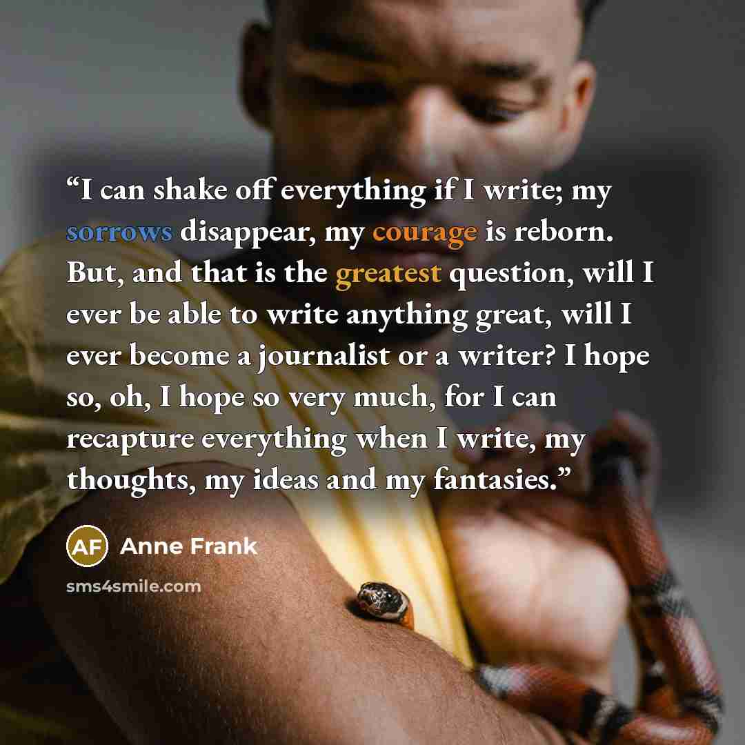 “I can shake off everything if I write; my sorrows disappear, my courage is reborn. But, and that is the greatest question, will I ever be able to write anything great, will I ever become a journalist or a writer? I hope so, oh, I hope so very much, for I can recapture everything when I write, my…” quote by Anne Frank