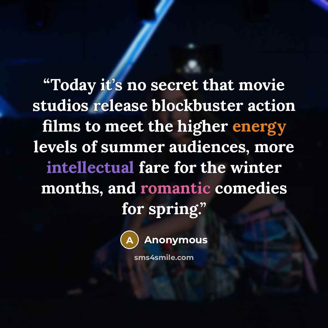 “Today it’s no secret that movie studios release blockbuster action films to meet the higher energy levels of summer audiences, more intellectual fare for the winter months, and romantic comedies for spring.” quote by Anonymous
